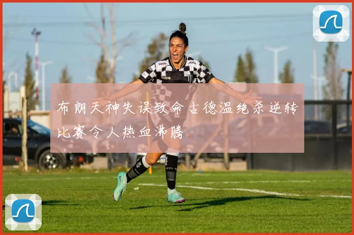 布朗天神失误致命古德温绝杀逆转比赛令人热血沸腾