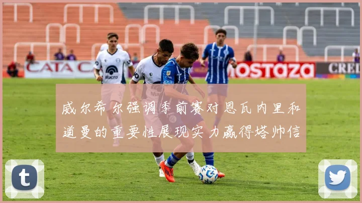 威尔希尔强调季前赛对恩瓦内里和道曼的重要性展现实力赢得塔帅信任