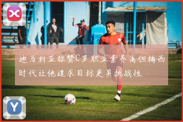 迪马利亚称赞C罗职业素养高但梅西时代让他追求目标更具挑战性