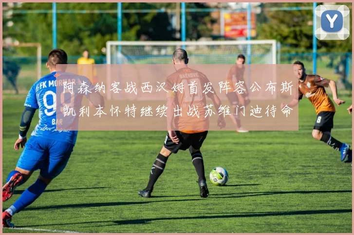 阿森纳客战西汉姆首发阵容公布斯凯利本怀特继续出战苏维门迪待命替补