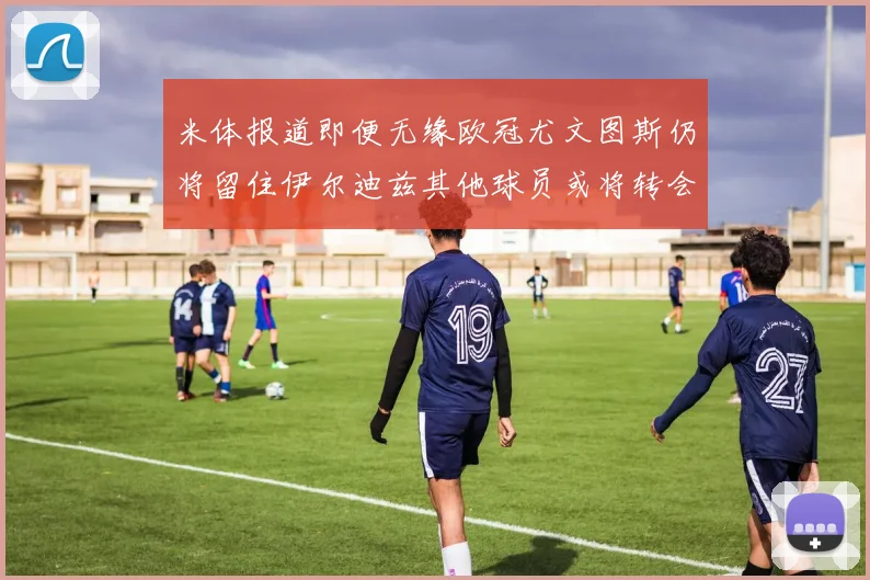 米体报道即便无缘欧冠尤文图斯仍将留住伊尔迪兹其他球员或将转会离队