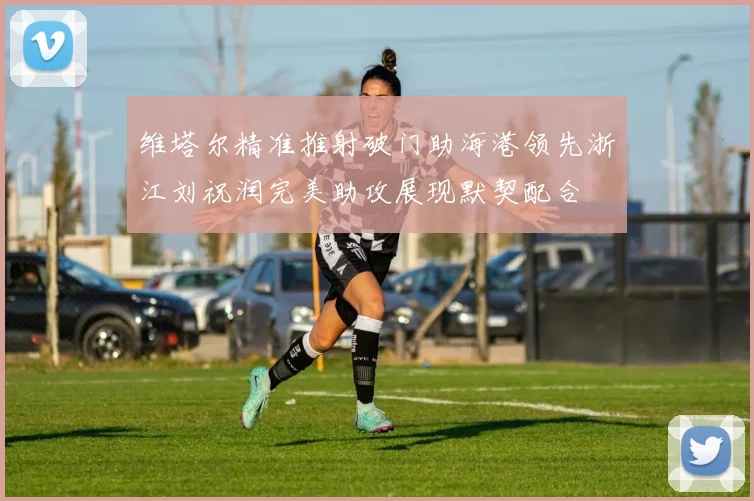 维塔尔精准推射破门助海港领先浙江刘祝润完美助攻展现默契配合
