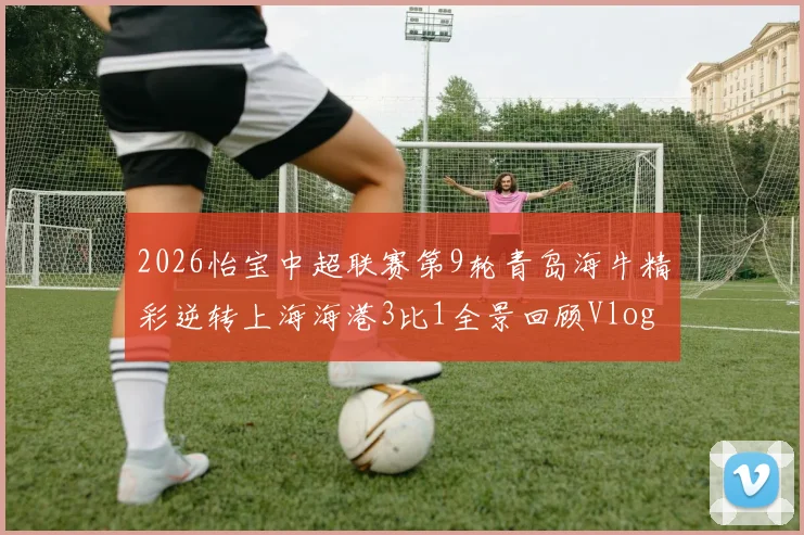 2026怡宝中超联赛第9轮青岛海牛精彩逆转上海海港3比1全景回顾Vlog