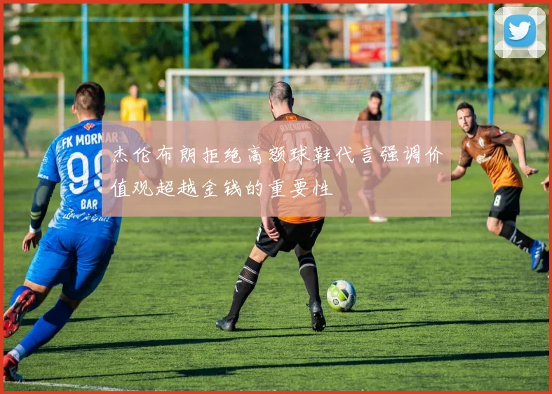杰伦布朗拒绝高额球鞋代言强调价值观超越金钱的重要性