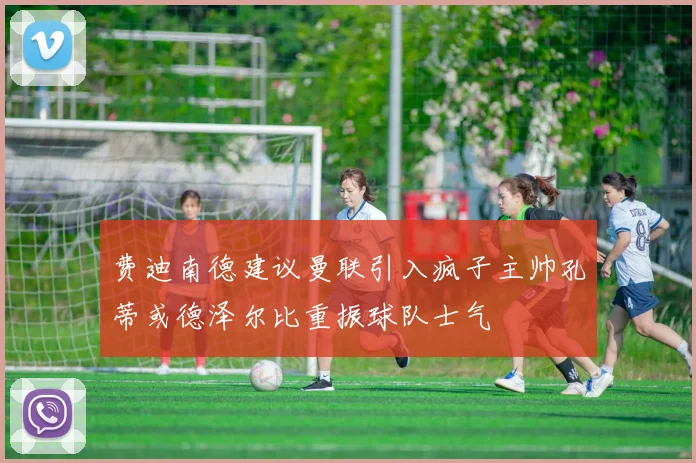 费迪南德建议曼联引入疯子主帅孔蒂或德泽尔比重振球队士气
