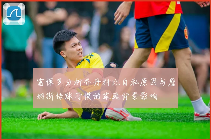 富保罗分析乔丹科比自私原因与詹姆斯传球习惯的家庭背景影响