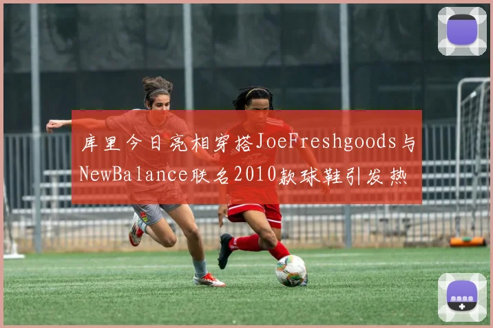 库里今日亮相穿搭JoeFreshgoods与NewBalance联名2010款球鞋引发热议