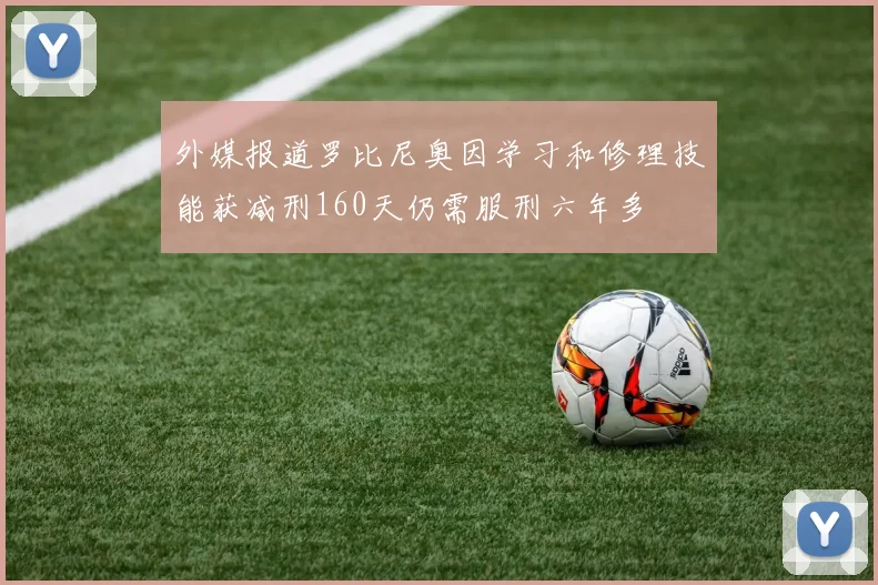 外媒报道罗比尼奥因学习和修理技能获减刑160天仍需服刑六年多
